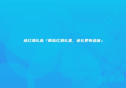 送红酒礼品「精选红酒礼盒，送礼更有品味」