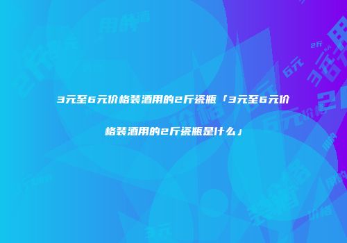 3元至6元价格装酒用的2斤瓷瓶「3元至6元价格装酒用的2斤瓷瓶是什么」