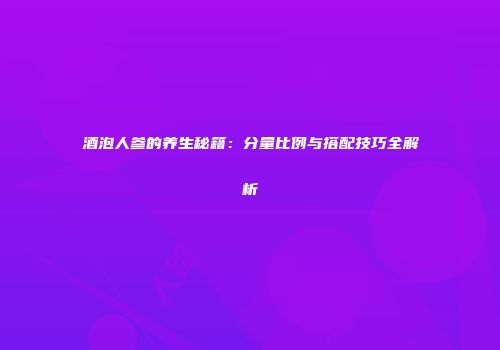 酒泡人参的养生秘籍：分量比例与搭配技巧全解析