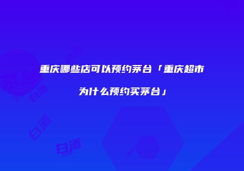 重庆哪些店可以预约茅台「重庆超市为什么预约买茅台」