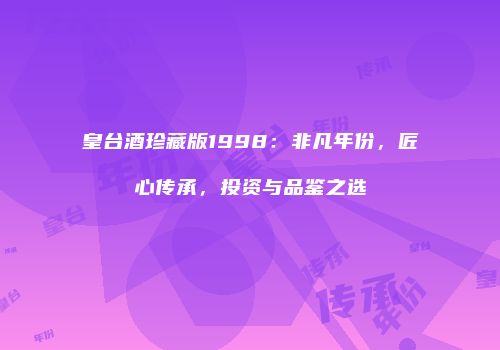 皇台酒珍藏版1998：非凡年份，匠心传承，投资与品鉴之选