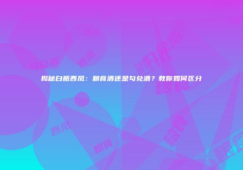 揭秘白瓶西凤：粮食酒还是勾兑酒？教你如何区分