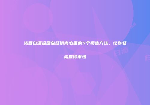 浓香白酒福建总经销商必备的5个销售方法，让你轻松赢得市场