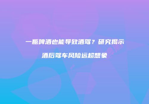 一瓶啤酒也能导致酒驾？研究揭示酒后驾车风险远超想象