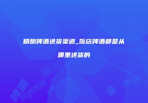 精酿啤酒进货渠道_饭店啤酒都是从哪里进货的