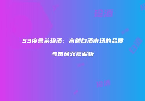 53度鲁莱珍酒：高端白酒市场的品质与市场双赢解析
