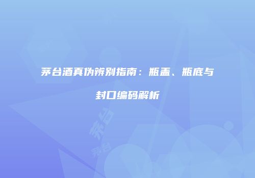 茅台酒真伪辨别指南：瓶盖、瓶底与封口编码解析