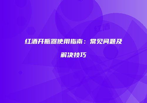 红酒开瓶器使用指南：常见问题及解决技巧