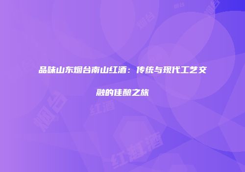 品味山东烟台南山红酒：传统与现代工艺交融的佳酿之旅