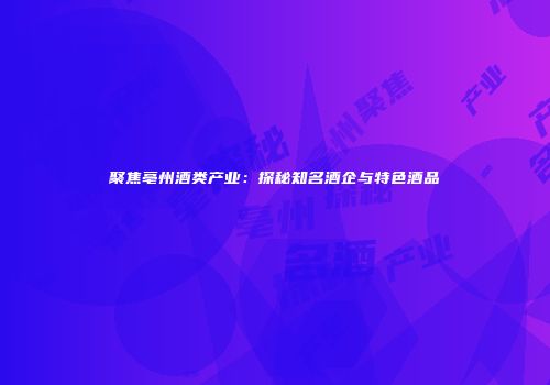 聚焦亳州酒类产业：探秘知名酒企与特色酒品