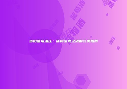 贵阳蓝莓酒庄：休闲采摘之旅的完美指南