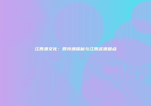 江西酒文化：四特酒探秘与江西名酒盘点