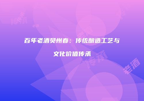 百年老酒贝州春：传统酿造工艺与文化价值传承