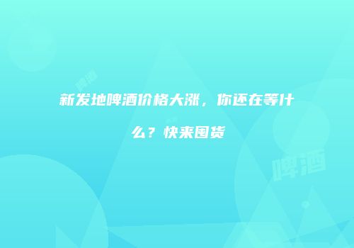 新发地啤酒价格大涨，你还在等什么？快来囤货