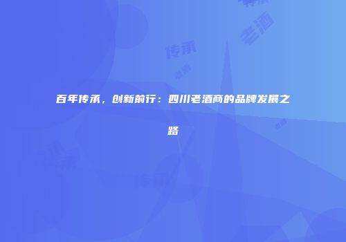 百年传承，创新前行：四川老酒商的品牌发展之路