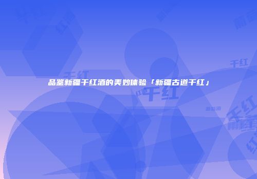 品鉴新疆干红酒的美妙体验「新疆古道干红」