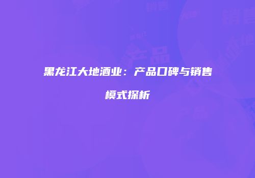 黑龙江大地酒业：产品口碑与销售模式探析