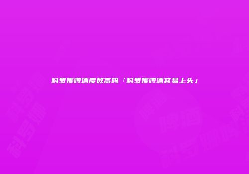 科罗娜啤酒度数高吗「科罗娜啤酒容易上头」