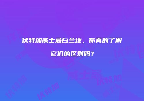 伏特加威士忌白兰地，你真的了解它们的区别吗？
