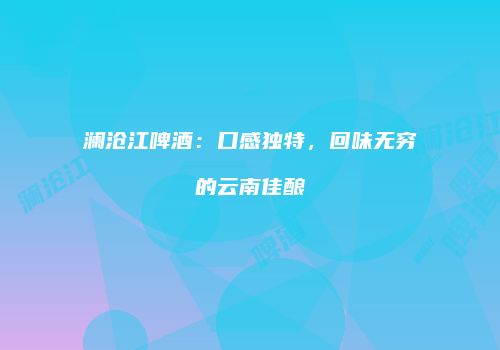 澜沧江啤酒：口感独特，回味无穷的云南佳酿