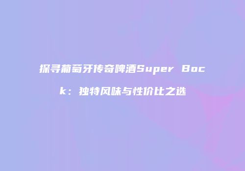 探寻葡萄牙传奇啤酒Super Bock：独特风味与性价比之选