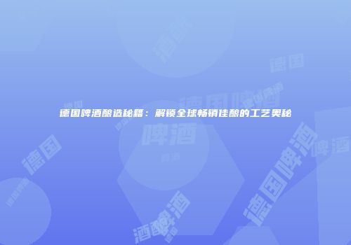 德国啤酒酿造秘籍：解锁全球畅销佳酿的工艺奥秘