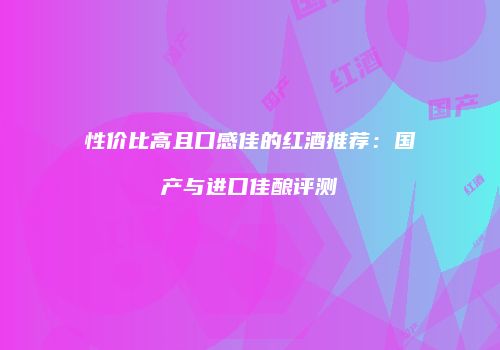 性价比高且口感佳的红酒推荐：国产与进口佳酿评测