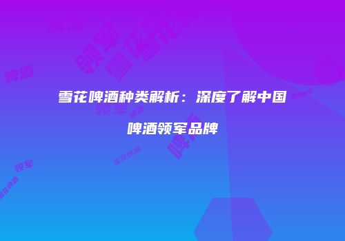 雪花啤酒种类解析：深度了解中国啤酒领军品牌