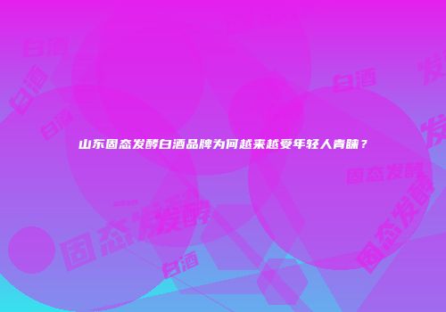 山东固态发酵白酒品牌为何越来越受年轻人青睐？