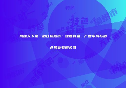 揭秘天下第一粮仓榆树市：地理特色、产业布局与粮仓酒业有限公司