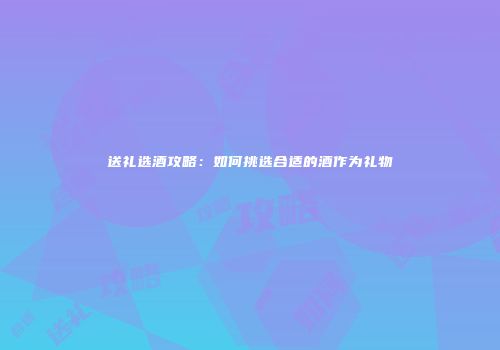 送礼选酒攻略：如何挑选合适的酒作为礼物