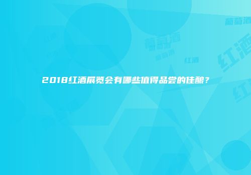 2018红酒展览会有哪些值得品尝的佳酿？