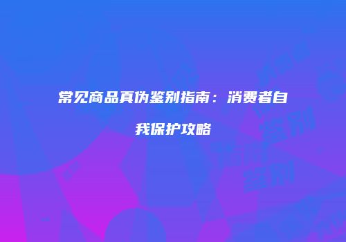 常见商品真伪鉴别指南：消费者自我保护攻略