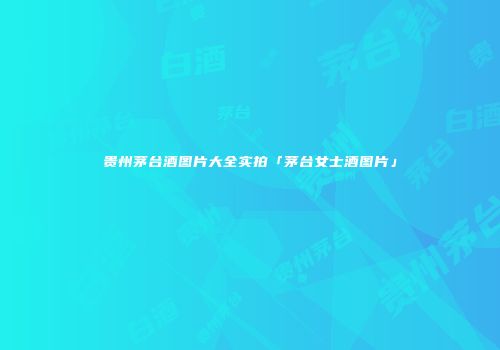 贵州茅台酒图片大全实拍「茅台女士酒图片」
