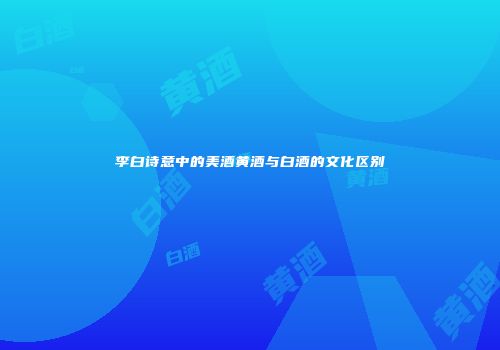 李白诗意中的美酒黄酒与白酒的文化区别