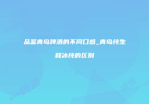 品鉴青岛啤酒的不同口感_青岛纯生和冰纯的区别