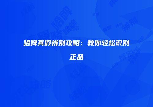 哈啤真假辨别攻略：教你轻松识别正品