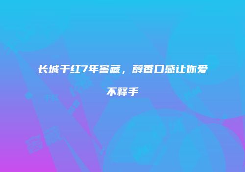 长城干红7年窖藏，醇香口感让你爱不释手