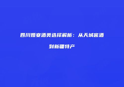 四川婚宴酒类选择解析：从天城窖酒到新疆特产