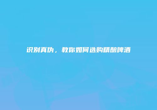 识别真伪，教你如何选购精酿啤酒