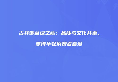 古井御藏逸之藏：品质与文化并重，赢得年轻消费者喜爱
