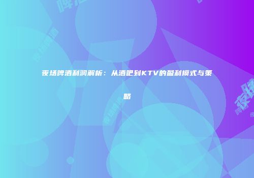 夜场啤酒利润解析：从酒吧到KTV的盈利模式与策略