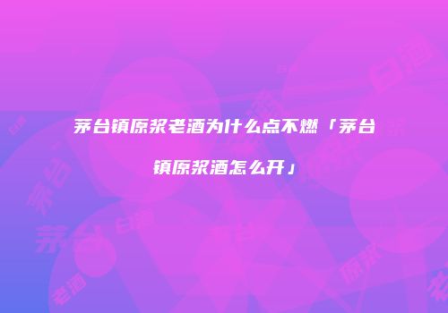 茅台镇原浆老酒为什么点不燃「茅台镇原浆酒怎么开」