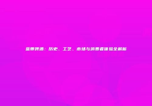 蓝带啤酒：历史、工艺、市场与消费者体验全解析