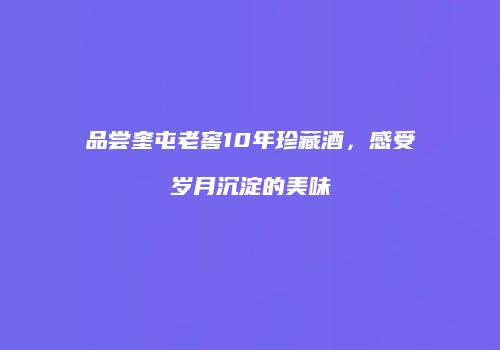 品尝奎屯老窖10年珍藏酒，感受岁月沉淀的美味