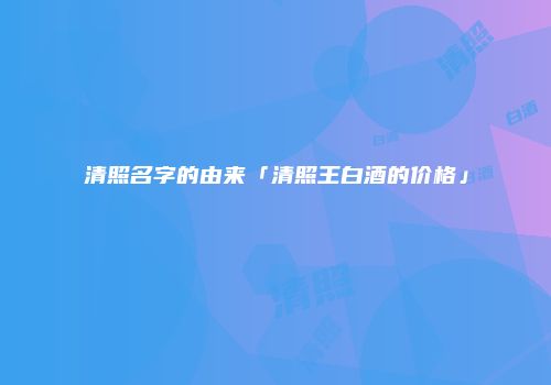 清照名字的由来「清照王白酒的价格」