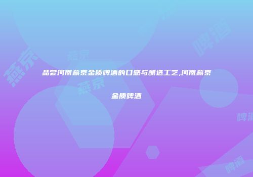 品尝河南燕京金质啤酒的口感与酿造工艺,河南燕京金质啤酒