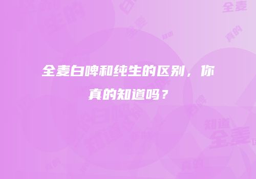 全麦白啤和纯生的区别，你真的知道吗？