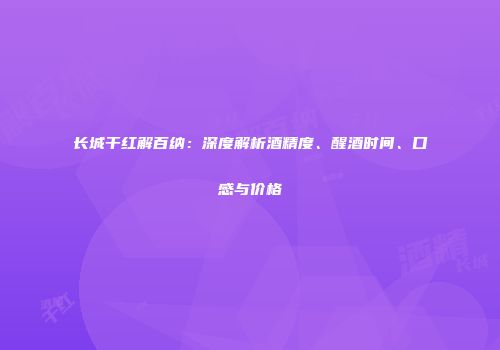 长城干红解百纳：深度解析酒精度、醒酒时间、口感与价格