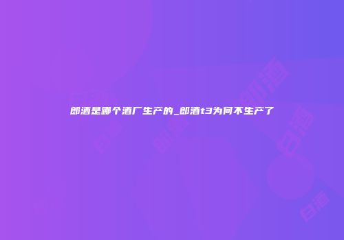 郎酒是哪个酒厂生产的_郎酒t3为何不生产了